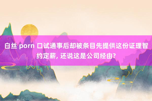 白丝 porn 口试通事后却被条目先提供这份证理智约定薪， 还说这是公司经由?