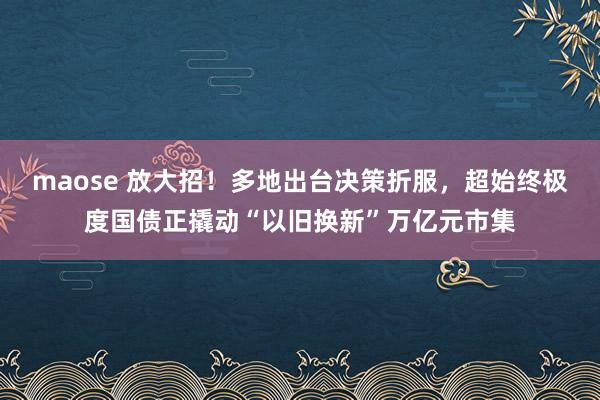 maose 放大招！多地出台决策折服，超始终极度国债正撬动“以旧换新”万亿元市集