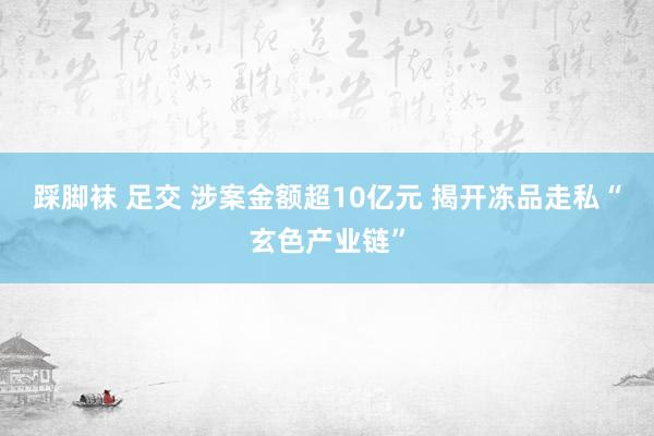 踩脚袜 足交 涉案金额超10亿元 揭开冻品走私“玄色产业链”