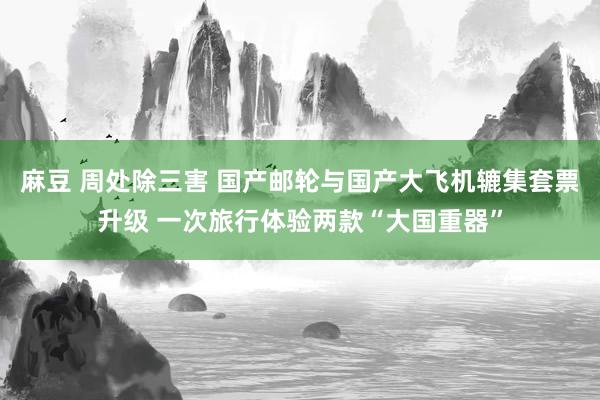 麻豆 周处除三害 国产邮轮与国产大飞机辘集套票升级 一次旅行体验两款“大国重器”