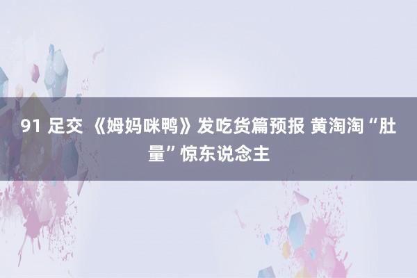 91 足交 《姆妈咪鸭》发吃货篇预报 黄淘淘“肚量”惊东说念主