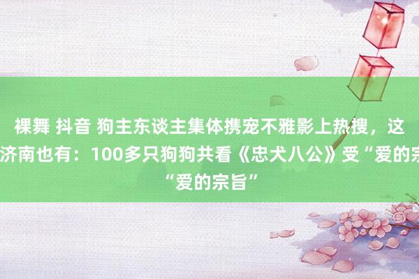 裸舞 抖音 狗主东谈主集体携宠不雅影上热搜，这事儿济南也有：100多只狗狗共看《忠犬八公》受“爱的宗旨”