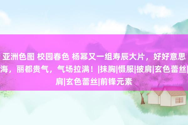 亚洲色图 校园春色 杨幂又一组寿辰大片，好好意思的塞壬出海，丽都贵气，气场拉满！|抹胸|慑服|披肩|玄色蕾丝|前锋元素