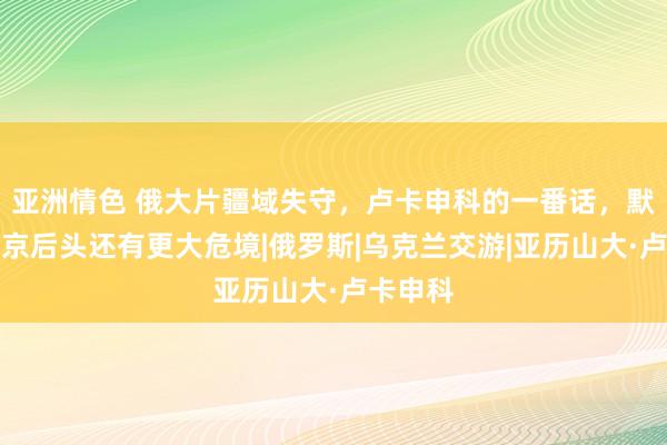 亚洲情色 俄大片疆域失守，卢卡申科的一番话，默示了普京后头还有更大危境|俄罗斯|乌克兰交游|亚历山大·卢卡申科