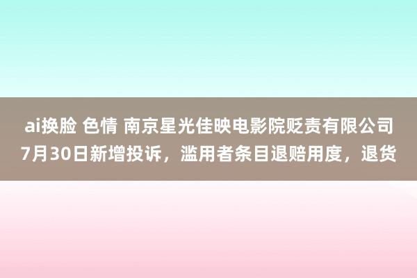 ai换脸 色情 南京星光佳映电影院贬责有限公司7月30日新增投诉，滥用者条目退赔用度，退货