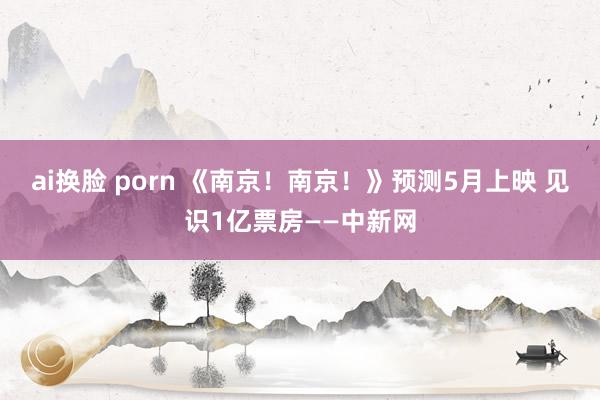 ai换脸 porn 《南京！南京！》预测5月上映 见识1亿票房——中新网