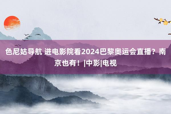 色尼姑导航 进电影院看2024巴黎奥运会直播？南京也有！|中影|电视