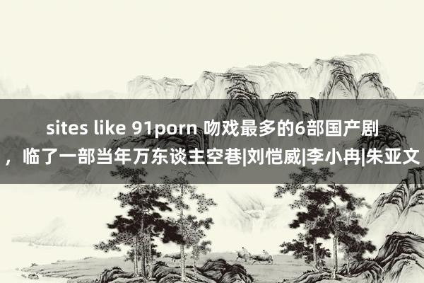 sites like 91porn 吻戏最多的6部国产剧，临了一部当年万东谈主空巷|刘恺威|李小冉|朱亚文