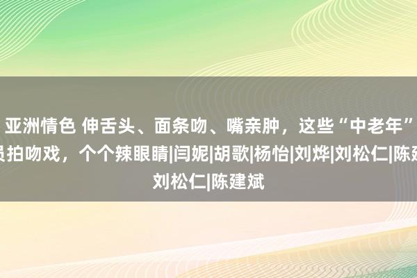 亚洲情色 伸舌头、面条吻、嘴亲肿，这些“中老年”演员拍吻戏，个个辣眼睛|闫妮|胡歌|杨怡|刘烨|刘松仁|陈建斌