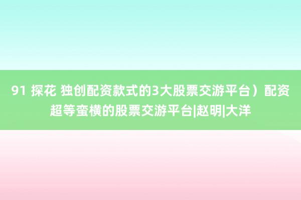 91 探花 独创配资款式的3大股票交游平台）配资超等蛮横的股票交游平台|赵明|大洋