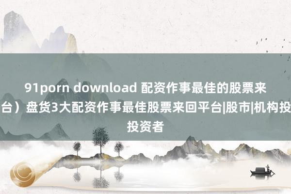 91porn download 配资作事最佳的股票来回平台）盘货3大配资作事最佳股票来回平台|股市|机构投资者