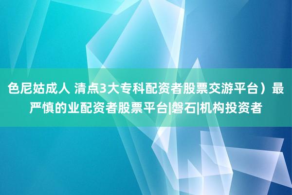 色尼姑成人 清点3大专科配资者股票交游平台）最严慎的业配资者股票平台|磐石|机构投资者