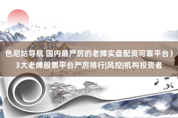 色尼姑导航 国内最严厉的老牌实盘配资可靠平台）3大老牌股票平台严厉排行|风控|机构投资者