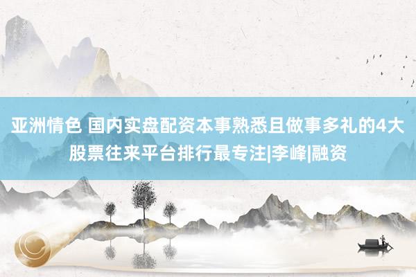 亚洲情色 国内实盘配资本事熟悉且做事多礼的4大股票往来平台排行最专注|李峰|融资