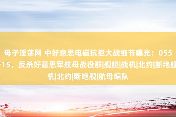 母子淫荡网 中好意思电磁抗拒大战细节曝光：055和洽3架歼15，反杀好意思军航母战役群|舰艇|战机|北约|断绝舰|航母编队