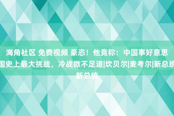 海角社区 免费视频 豪恣！他竟称：中国事好意思国史上最大挑战，冷战微不足道|坎贝尔|麦考尔|新总统