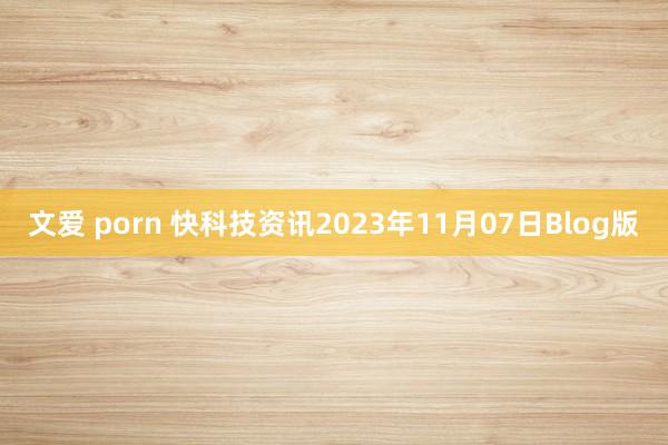 文爱 porn 快科技资讯2023年11月07日Blog版