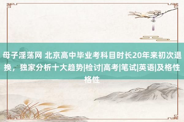 母子淫荡网 北京高中毕业考科目时长20年来初次退换，独家分析十大趋势|检讨|高考|笔试|英语|及格性