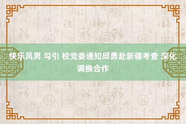 快乐风男 勾引 校党委通知邱勇赴新疆考查 深化调换合作