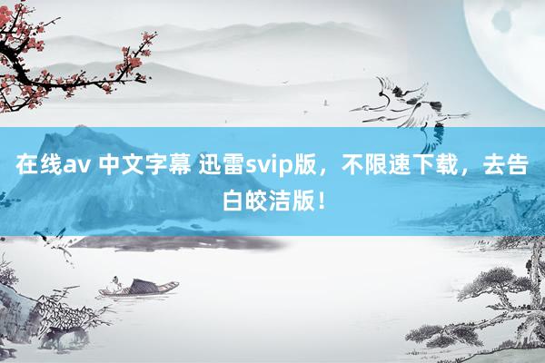 在线av 中文字幕 迅雷svip版，不限速下载，去告白皎洁版！