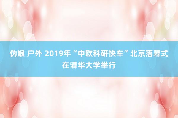 伪娘 户外 2019年“中欧科研快车”北京落幕式在清华大学举行