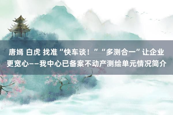 唐嫣 白虎 找准“快车谈！”“多测合一”让企业更宽心——我中心已备案不动产测绘单元情况简介