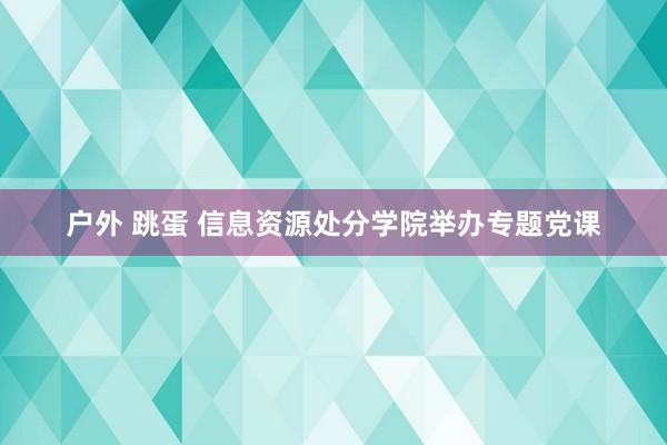 户外 跳蛋 信息资源处分学院举办专题党课