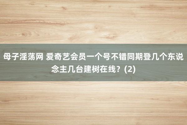 母子淫荡网 爱奇艺会员一个号不错同期登几个东说念主几台建树在线？(2)